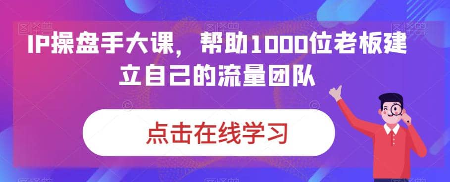 IP-操盘手大课，帮助1000位老板建立自己的流量团队（13节课）