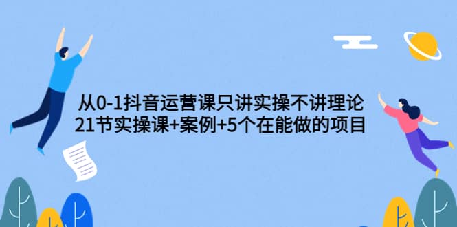 从0-1抖音运营课只讲实操不讲理论：21节实操课+案例+5个在能做的项目