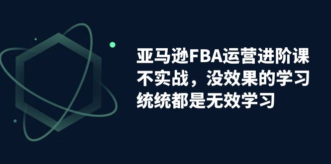 （7217期）亚马逊平台-FBA经营升阶课，不实战演练，没有效果课程的学习，通通全是无效学习