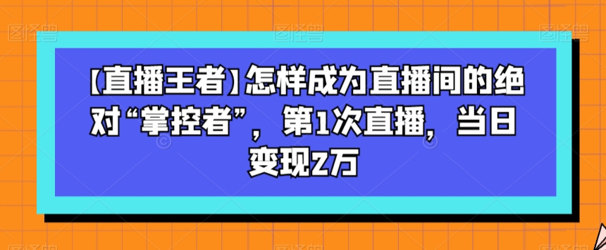 【直播王者】怎样成为直播间的绝对“掌控者”，第1次直播，当日变现2万-暖阳网-优质付费教程和创业项目大全