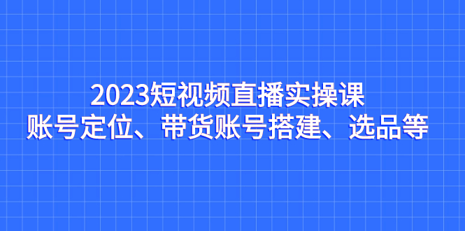 （7081期）2023短视频直播实操课，账号定位、带货账号搭建、选品等