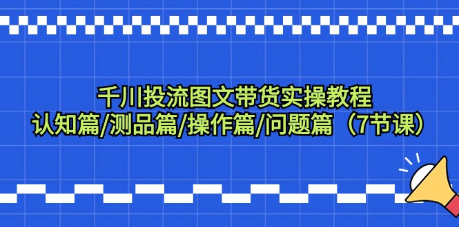 （9225期）巨量千川投流图文并茂卖货实际操作实例教程：认知能力篇/测品篇/实际操作篇/难题篇（7堂课）