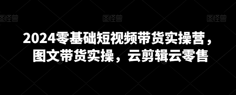 2024零基础短视频带货实操营，图文带货实操，云剪辑云零售