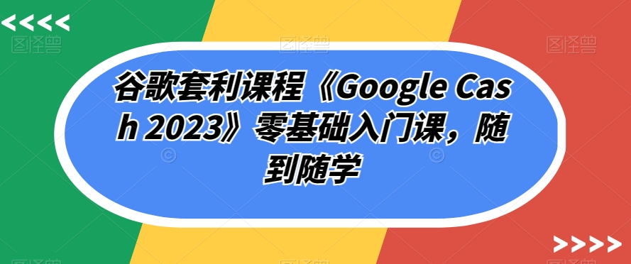 谷歌搜索对冲套利课程内容《Google Cash 2023》零基础入门课，随到随学