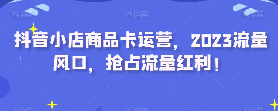 抖店产品卡经营，2023总流量出风口，占领互联网红利！-暖阳网-优质付费教程和创业项目大全