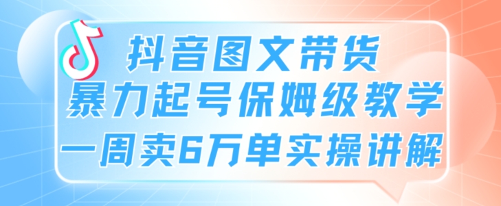 抖音图文带货暴力起号保姆级教学一周卖6万单实操讲解