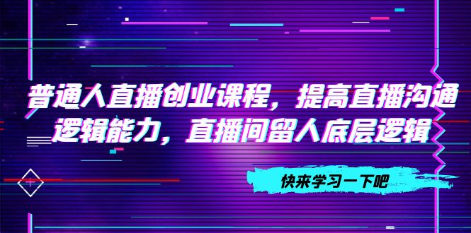 （7616期）平常人直播间创业课程，提升直播间沟通交流逻辑思维能力，直播房间留才底层思维（10节）