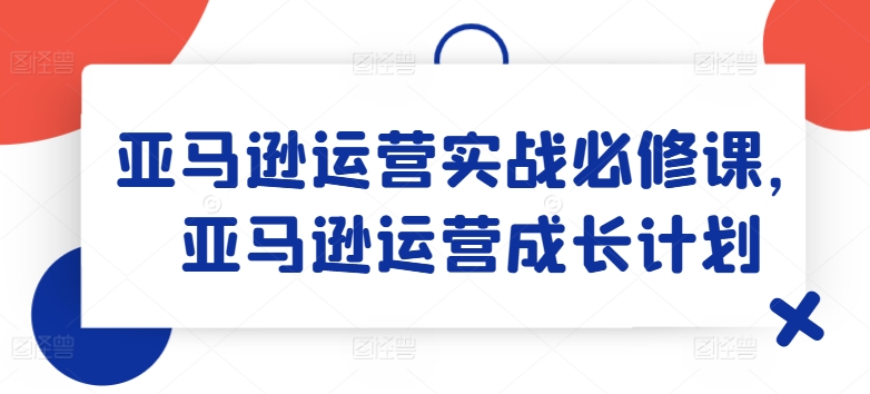 亚马逊运营实战演练必修课程，亚马逊运营培养计划