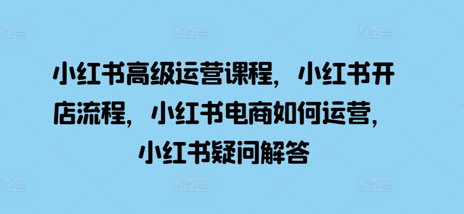 小红书的高端营销课程，小红书的开店的流程，小红书电商怎么运营，小红书的疑问解答