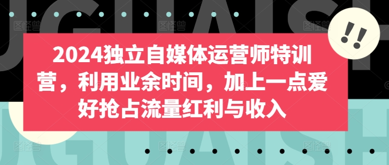 2024独立自媒体运营师特训营，利用业余时间，加上一点爱好抢占流量红利与收入