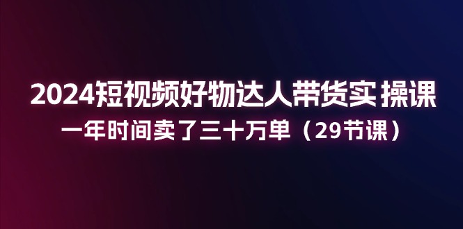 2024小视频好货主播带货实操课：一年时间卖出去三十万单（29堂课）-中创网_分享中创网创业资讯_最新网络项目资源