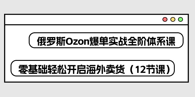 （10555期）俄国 Ozon-打造爆款实战演练全阶管理体系课，零基础轻轻松松打开国外卖东西（12堂课）