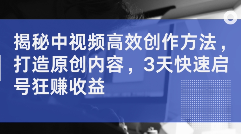 揭密中视频高效率创作技巧，打造出优质内容，3天迅速启号狂赚盈利