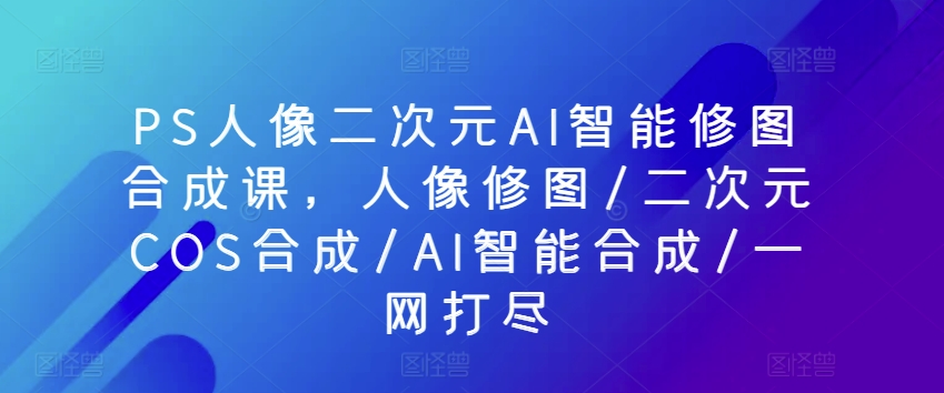 PS人像图片二次元AI智能化ps修图生成课，人像修图/二次元COS生成/AI智能化生成/一网打尽