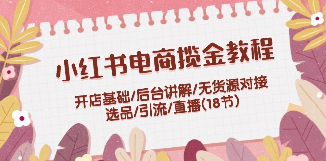 小红书电商揽金实例教程：开实体店基本/后台管理解读/无货源电商连接/选款/引流方法/直播间(18节)