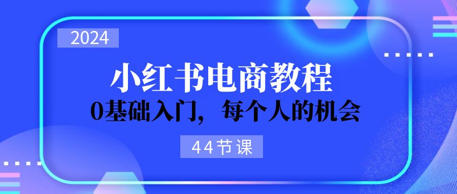 （11532期）2024从0-1学习培训小红书电商，0基础入门，每一个人机遇（44节）