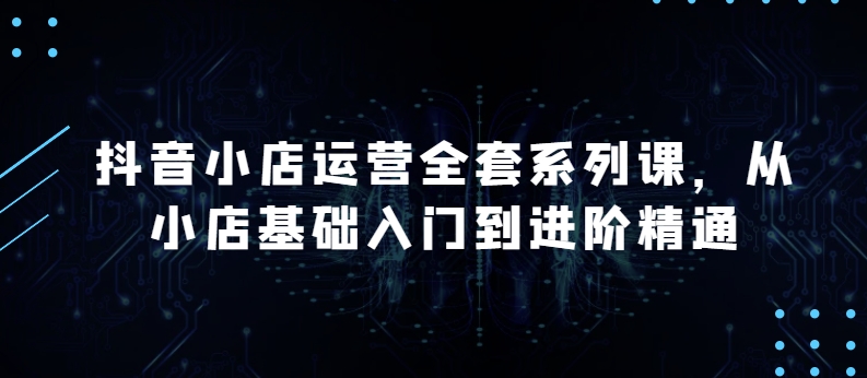 抖店经营整套系列产品课，升级版，从小商店基础入门到升阶熟练，快速掌握月销上百万店铺的核心秘密