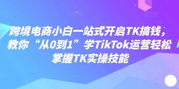 跨境电子商务新手一站式打开TK弄钱，教大家“从0到1”学TikTok经营快速掌握TK实操能力