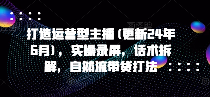 打造出经营型网络主播(升级24年7月)，实际操作屏幕录制，销售话术拆卸，自然流卖货玩法