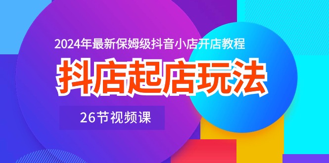 抖音小店出单游戏玩法，2024年全新家庭保姆级抖店开店流程（26节视频课程）