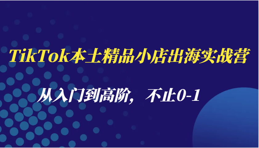 TikTok本土精品小店出海实战营，从入门到高阶，不止0-1