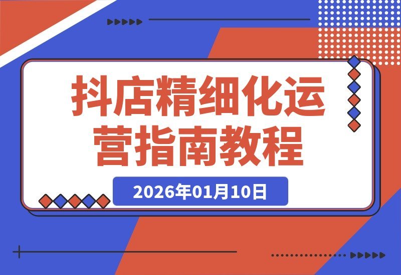 【2026.01.10】抖店实战进阶课：从零到百单，掌握精细化运营全链路打法