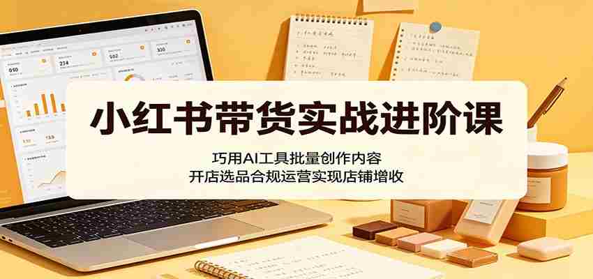 小红书带货实战进阶课：巧用AI工具批量创作内容，开店选品合规运营实现店铺增收