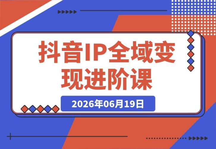 【2026.06.19】解锁抖音个人IP全域变现进阶：爆品选品+千川投流+Deepseek脚本，全面打通流量变现闭环