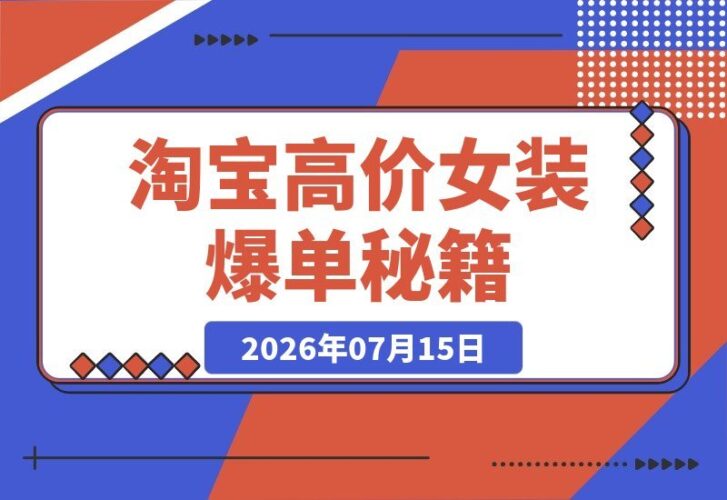 【2026.07.15】淘宝高价女装爆单秘籍：客单价1000+，投产比20，2天稳定出单（万字实操全解析）