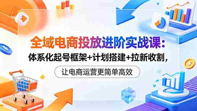 （18532期）全域电商投放进阶实战课：体系化起号框架+计划搭建+拉新收割，让电商运营更简单高效