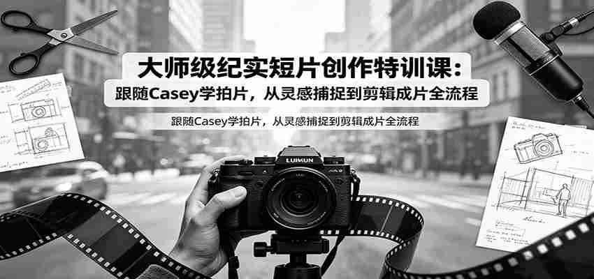 大师级纪实短片创作特训课：跟随Casey学拍片，从灵感捕捉到剪辑成片全流程
